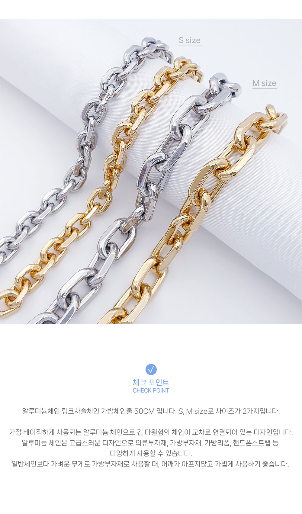 알루미늄체인 링크사슬체인 가방체인줄 곡선을 보여주는 이미지로 두가지 사이즈 S, M size의 색상 실버, 골드 색상 총 옵션 4개가 긴 기둥모양에 체인의 곡선이 잘 보이게 걸쳐져 있습니다. 
 알루미늄체인 링크사슬체인 가방체인줄의 특징은 가장 베이직하게 사용되는 알루미늄 체인으로 긴 타원형의 체인이 교차로 연결되어 있는 디자인입니다. 또한 일반체인보다 훨씬 가벼운 체인으로 의류부자재, 목걸이부자재, 가방부자재, 체인줄교환, 가죽공예재료, 가방리폼, 가방체인, 핸드폰스트랩 등 다양하게 사용할 수 있다는 점입니다.